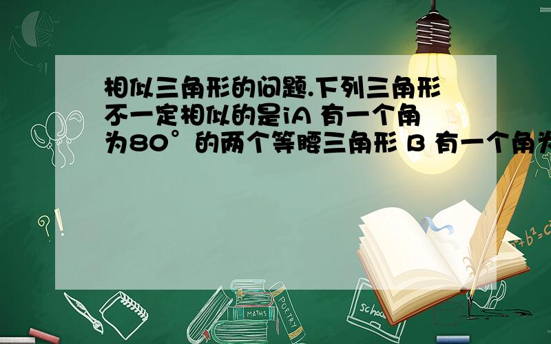 相似三角形的问题.下列三角形不一定相似的是iA 有一个角为80°的两个等腰三角形 B 有一个角为100°的两个等腰三角形