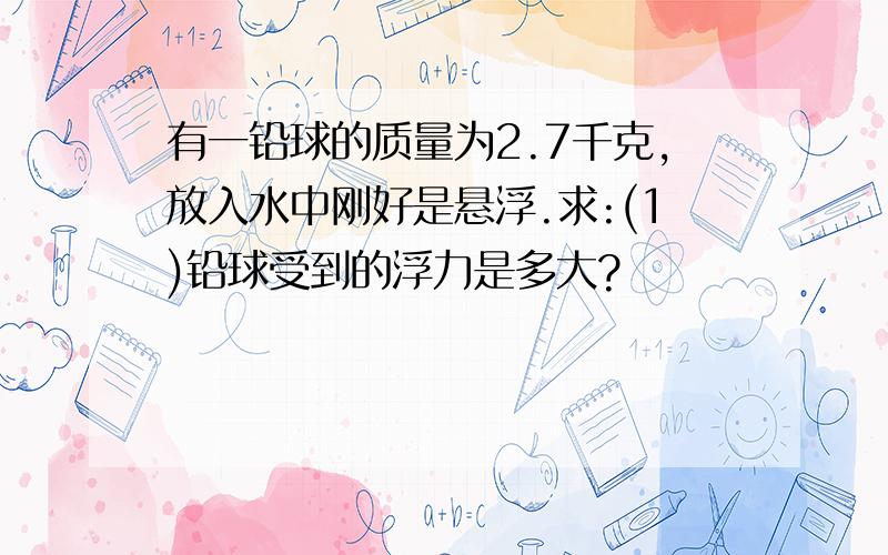 有一铅球的质量为2.7千克,放入水中刚好是悬浮.求:(1)铅球受到的浮力是多大?