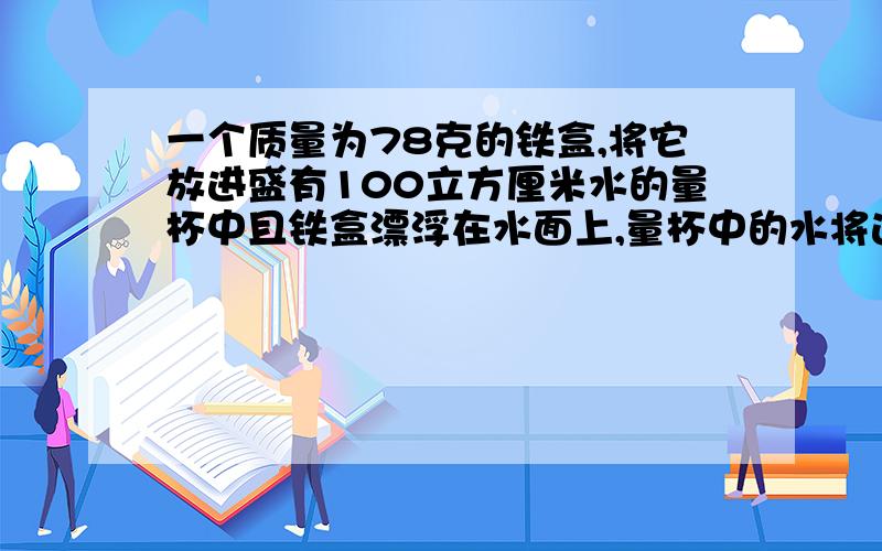 一个质量为78克的铁盒,将它放进盛有100立方厘米水的量杯中且铁盒漂浮在水面上,量杯中的水将达到多少厘米