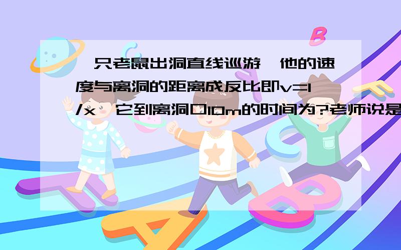 一只老鼠出洞直线巡游,他的速度与离洞的距离成反比即v=1/x,它到离洞口10m的时间为?老师说是