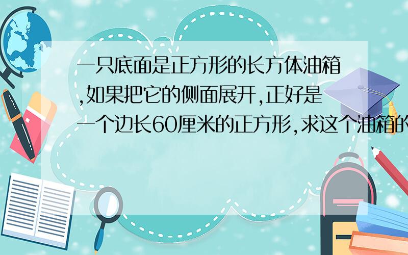 一只底面是正方形的长方体油箱,如果把它的侧面展开,正好是一个边长60厘米的正方形,求这个油箱的容积