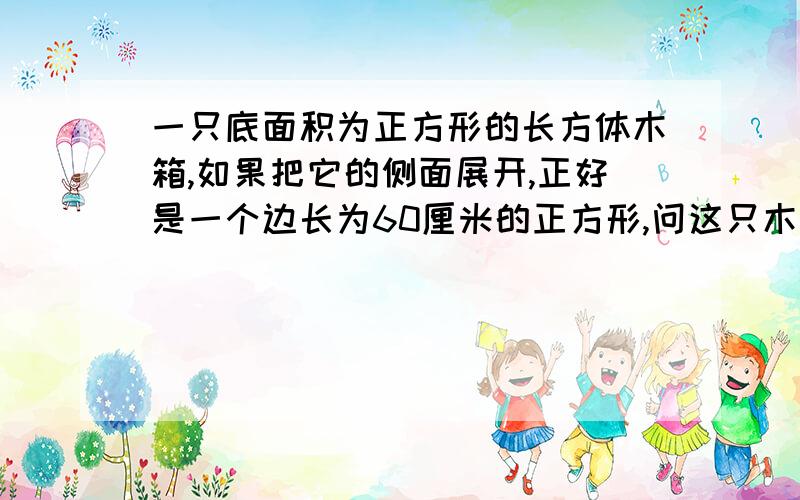 一只底面积为正方形的长方体木箱,如果把它的侧面展开,正好是一个边长为60厘米的正方形,问这只木箱的容