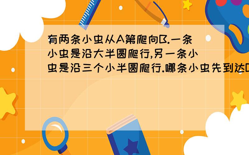 有两条小虫从A第爬向B.一条小虫是沿大半圆爬行,另一条小虫是沿三个小半圆爬行.哪条小虫先到达B地?