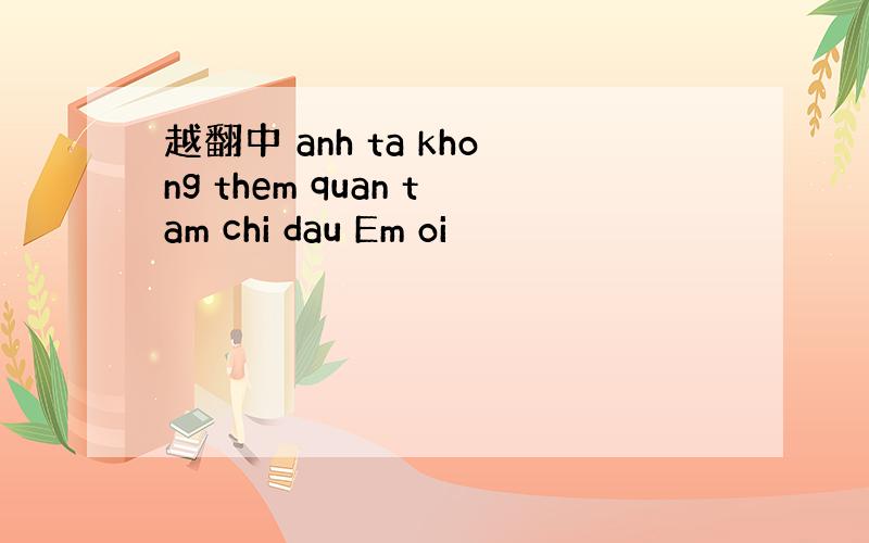 越翻中 anh ta khong them quan tam chi dau Em oi