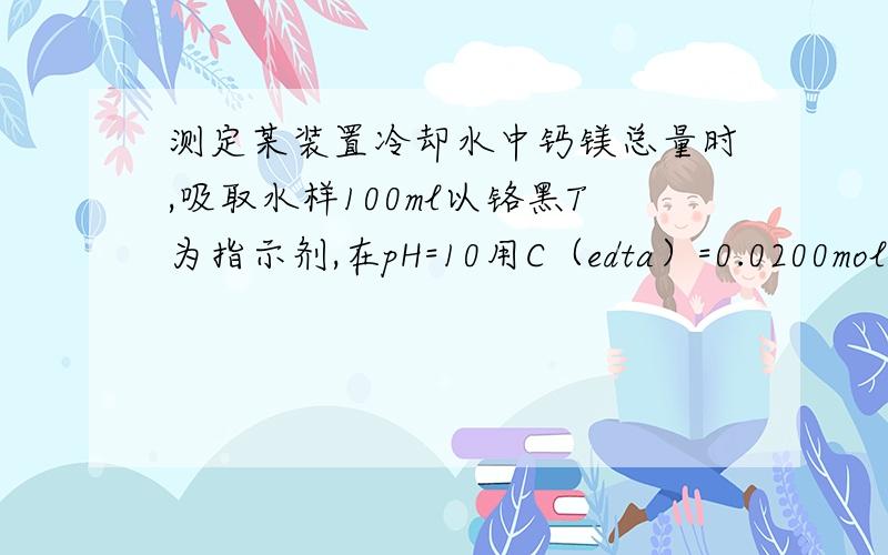 测定某装置冷却水中钙镁总量时,吸取水样100ml以铬黑T为指示剂,在pH=10用C（edta）=0.0200mol/L