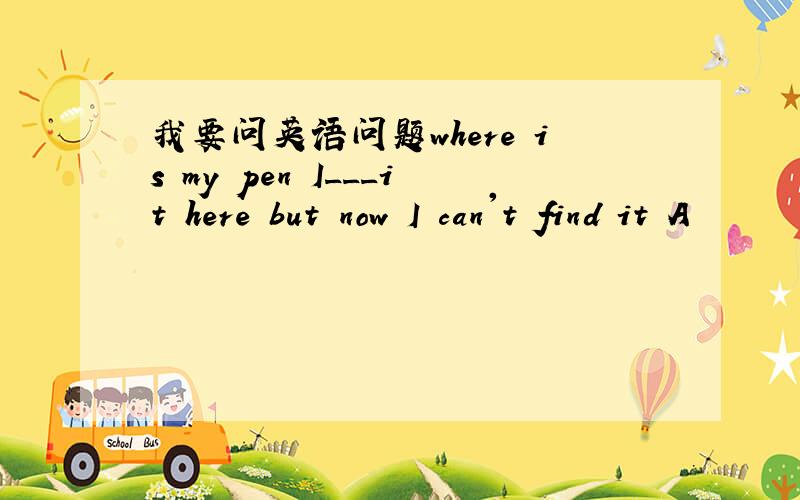 我要问英语问题where is my pen I___it here but now I can't find it A