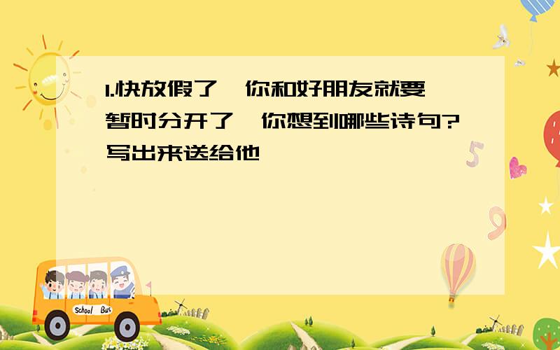 1.快放假了,你和好朋友就要暂时分开了,你想到哪些诗句?写出来送给他