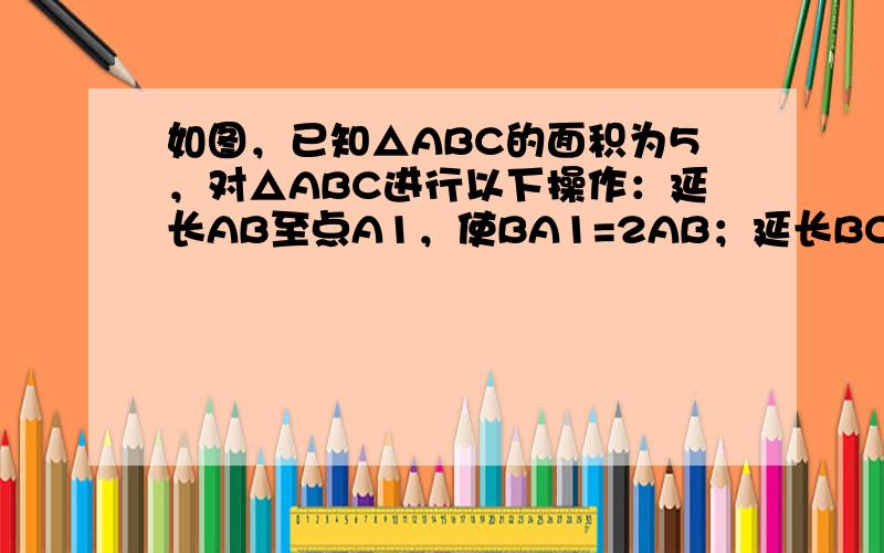 如图，已知△ABC的面积为5，对△ABC进行以下操作：延长AB至点A1，使BA1=2AB；延长BC至点B1，使CB1=2