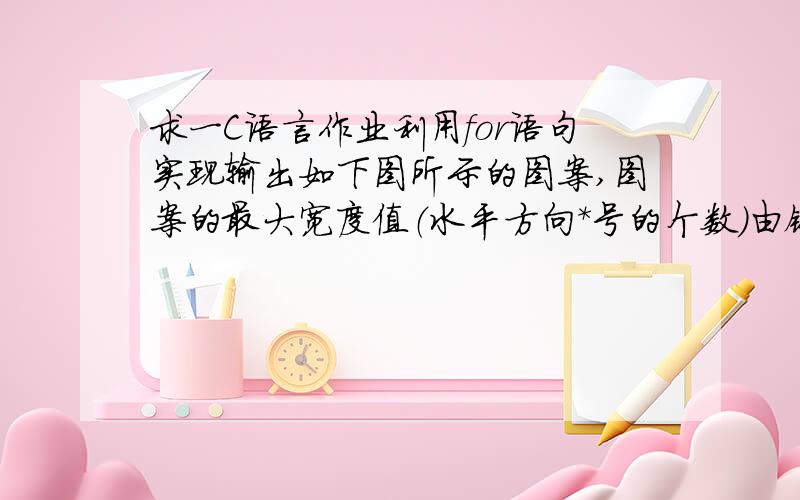 求一C语言作业利用for语句实现输出如下图所示的图案,图案的最大宽度值（水平方向*号的个数）由键盘输入（要求最大的宽度值