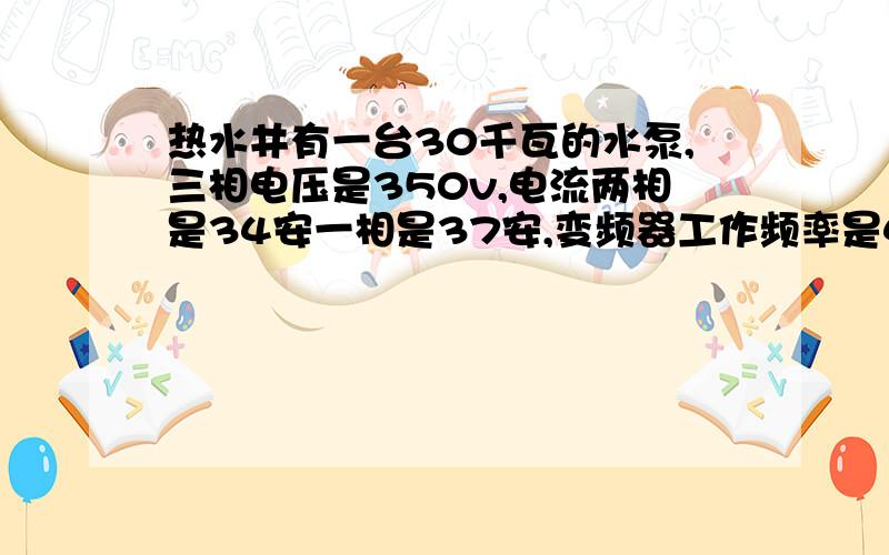 热水井有一台30千瓦的水泵,三相电压是350v,电流两相是34安一相是37安,变频器工作频率是42.58左右,水压是3公