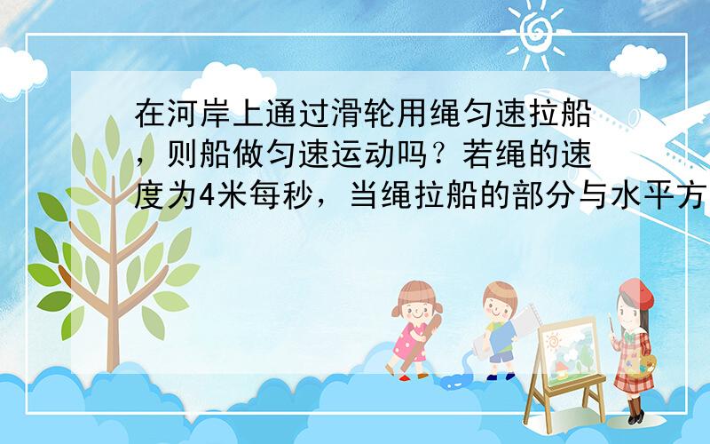 在河岸上通过滑轮用绳匀速拉船，则船做匀速运动吗？若绳的速度为4米每秒，当绳拉船的部分与水平方向成60度角时，穿的速度是多