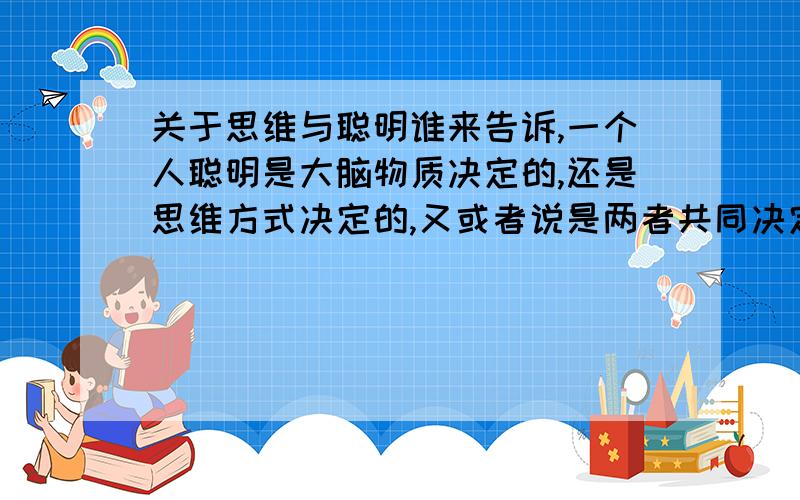 关于思维与聪明谁来告诉,一个人聪明是大脑物质决定的,还是思维方式决定的,又或者说是两者共同决定的.如果是思维决定的,那它