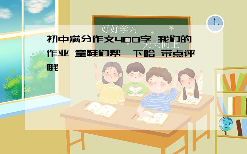 初中满分作文400字 我们的作业 童鞋们帮一下哈 带点评哦