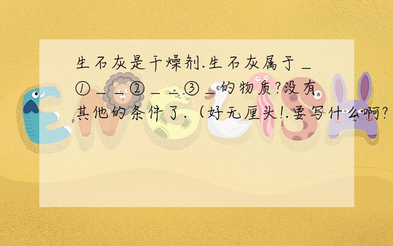 生石灰是干燥剂.生石灰属于＿①＿＿②＿＿③＿的物质?没有其他的条件了.（好无厘头!.要写什么啊?）