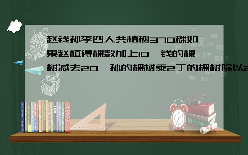 赵钱孙李四人共植树370棵如果赵植得棵数加上10,钱的棵树减去20,孙的棵树乘2丁的棵树除以2四人植树相等求