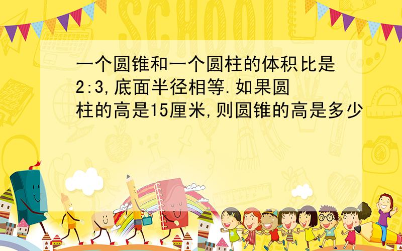 一个圆锥和一个圆柱的体积比是2:3,底面半径相等.如果圆柱的高是15厘米,则圆锥的高是多少