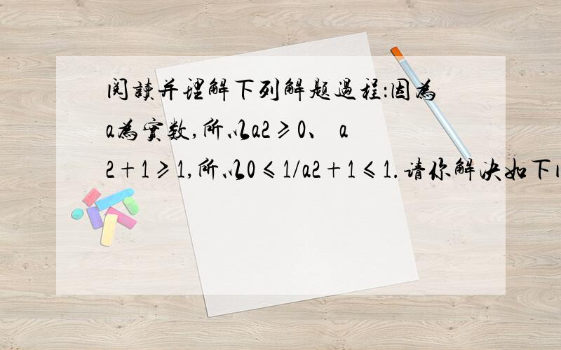 阅读并理解下列解题过程：因为a为实数,所以a2≥0、 a2+1≥1,所以0≤1/a2+1≤1.请你解决如下问题：求分