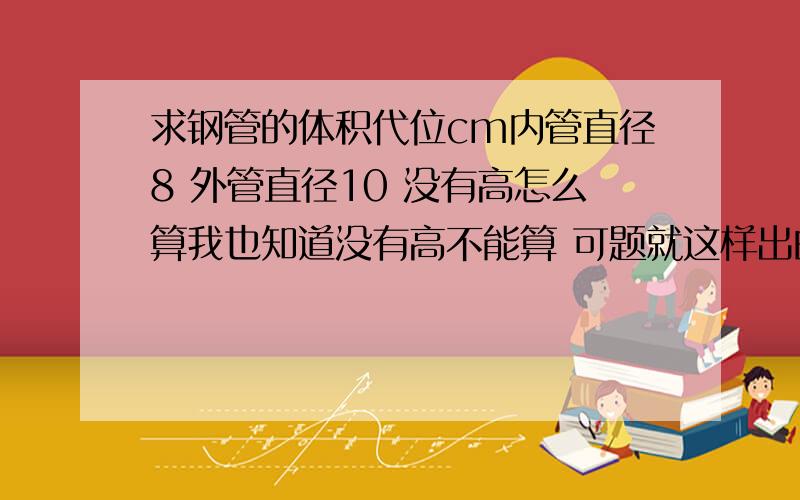 求钢管的体积代位cm内管直径8 外管直径10 没有高怎么算我也知道没有高不能算 可题就这样出的 （北师版）辽宁师范大学出