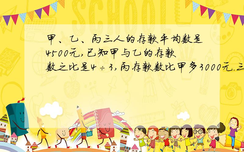 甲、乙、丙三人的存款平均数是4500元,已知甲与乙的存款数之比是4÷3,丙存款数比甲多3000元.三人各存款多少元?