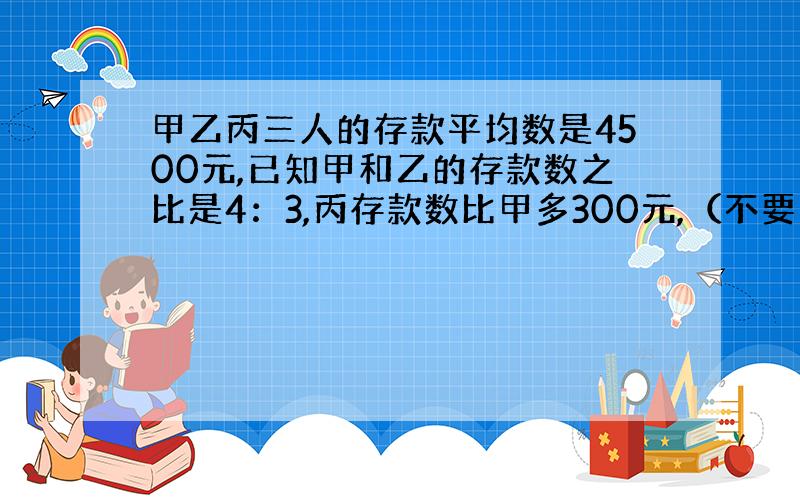 甲乙丙三人的存款平均数是4500元,已知甲和乙的存款数之比是4：3,丙存款数比甲多300元,（不要方程的）.