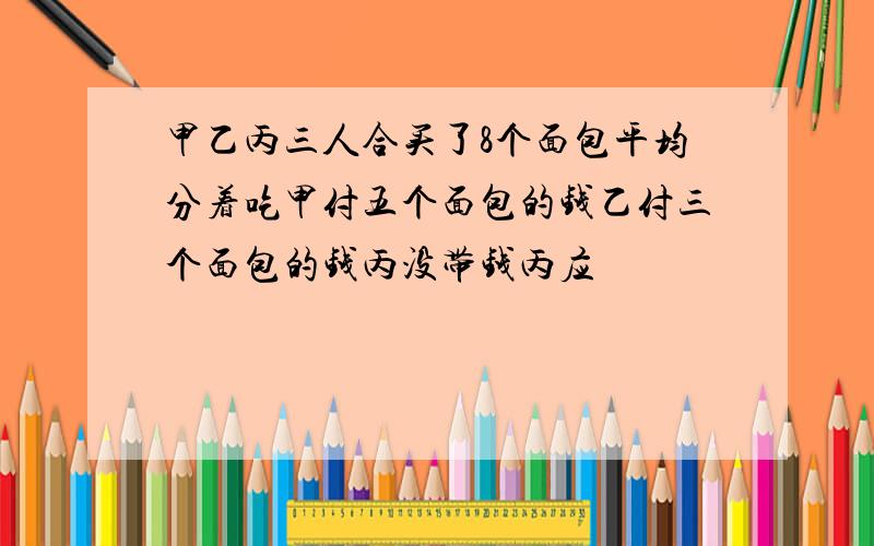 甲乙丙三人合买了8个面包平均分着吃甲付五个面包的钱乙付三个面包的钱丙没带钱丙应