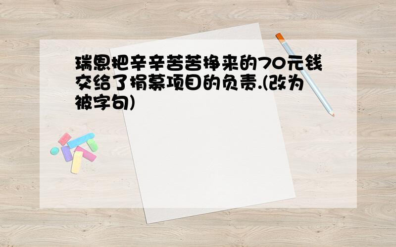 瑞恩把辛辛苦苦挣来的70元钱交给了捐募项目的负责.(改为被字句)