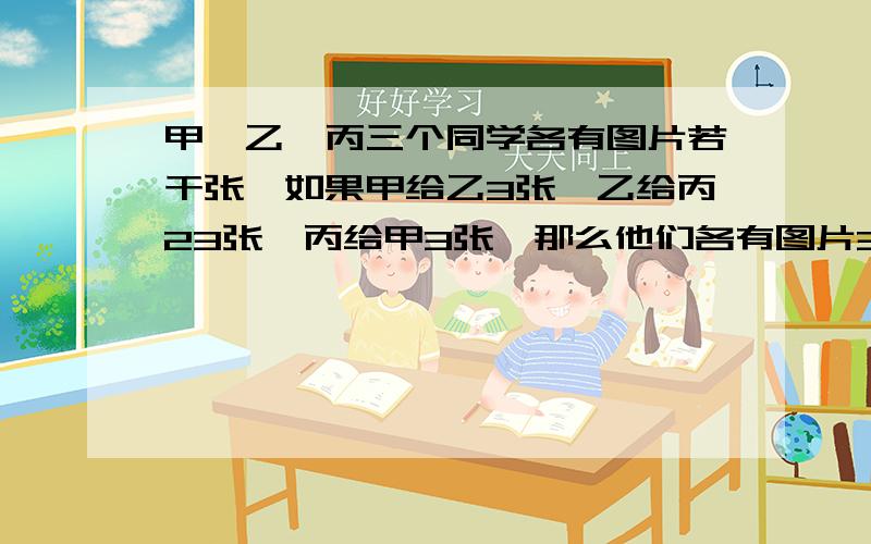 甲,乙,丙三个同学各有图片若干张,如果甲给乙3张,乙给丙23张,丙给甲3张,那么他们各有图片30张,原来三人...