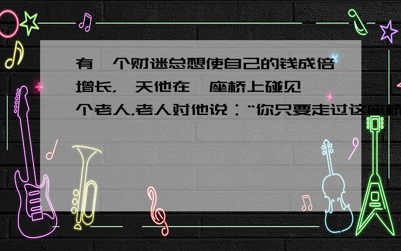 有一个财迷总想使自己的钱成倍增长，一天他在一座桥上碰见一个老人，老人对他说：“你只要走过这座桥再回来，你身上的钱就会增加