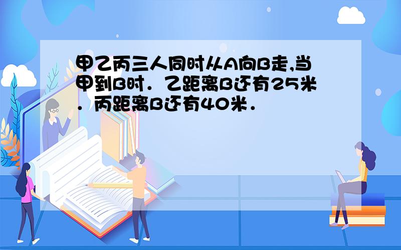 甲乙丙三人同时从A向B走,当甲到B时．乙距离B还有25米．丙距离B还有40米．