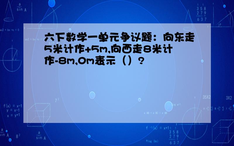 六下数学一单元争议题：向东走5米计作+5m,向西走8米计作-8m,0m表示（）?