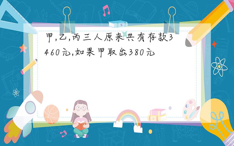 甲,乙,丙三人原来共有存款3460元,如果甲取出380元