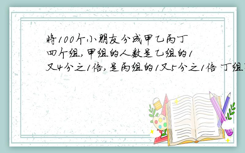 将100个小朋友分成甲乙丙丁四个组,甲组的人数是乙组的1又4分之1倍,是丙组的1又5分之1倍 丁组有几人?