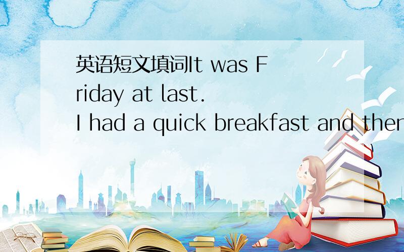 英语短文填词It was Friday at last.I had a quick breakfast and then