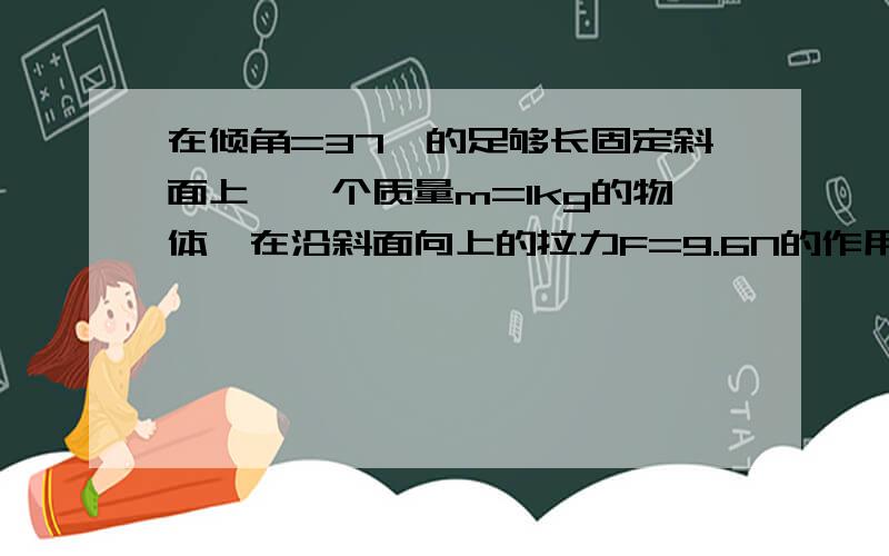 在倾角=37°的足够长固定斜面上,一个质量m=1kg的物体,在沿斜面向上的拉力F=9.6N的作用下,由静止开始运动,经4