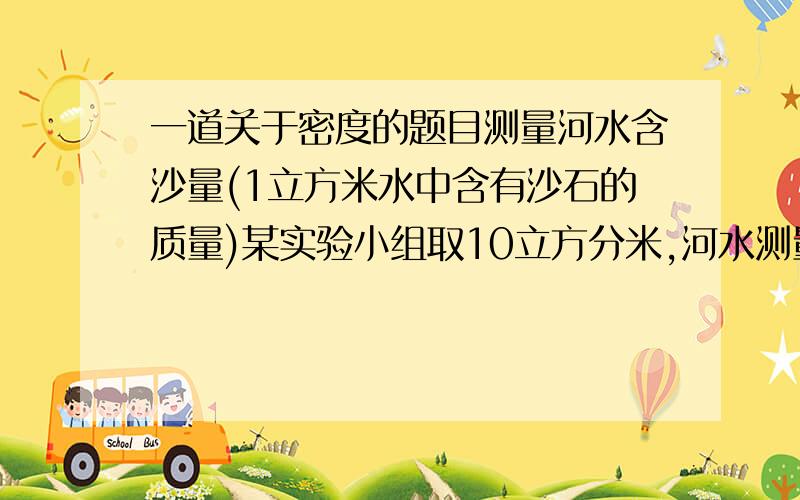 一道关于密度的题目测量河水含沙量(1立方米水中含有沙石的质量)某实验小组取10立方分米,河水测量是10.18kg,ρ=2