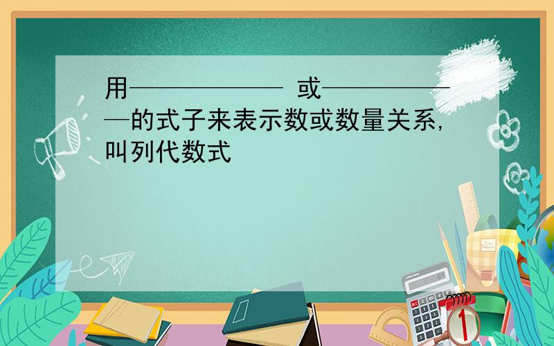 用—————— 或——————的式子来表示数或数量关系,叫列代数式