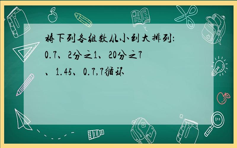 将下列各组数从小到大排列： 0.7、2分之1、20分之7、1.45、0.7,7循环