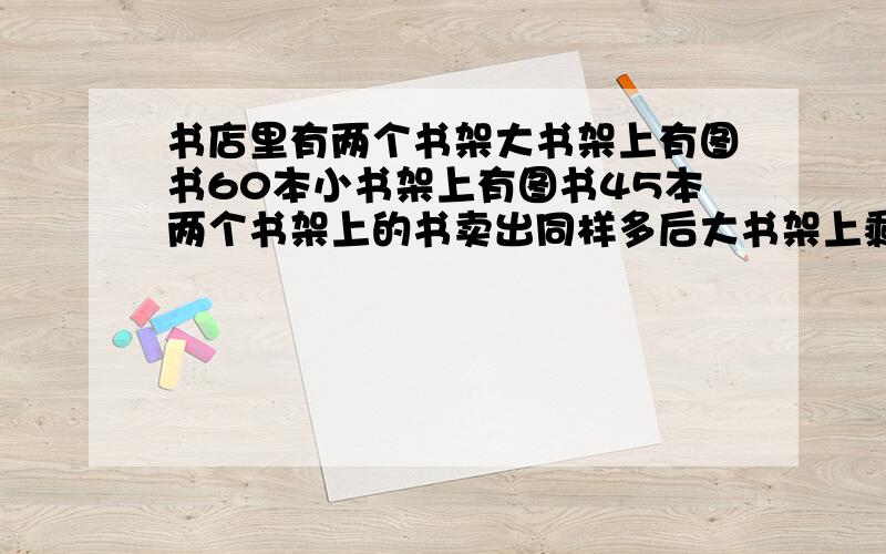 书店里有两个书架大书架上有图书60本小书架上有图书45本两个书架上的书卖出同样多后大书架上剩下的数刚好是%D%A小书架的