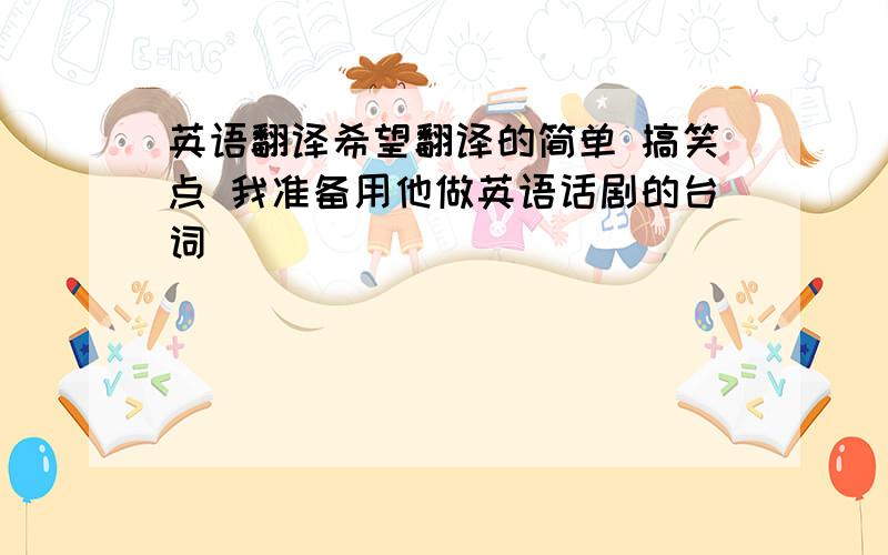 英语翻译希望翻译的简单 搞笑点 我准备用他做英语话剧的台词