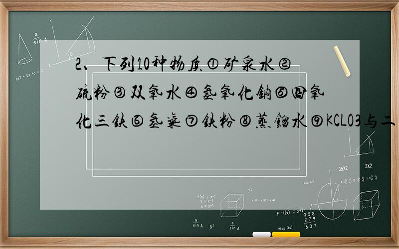 2、下列10种物质①矿泉水②硫粉③双氧水④氢氧化钠⑤四氧化三铁⑥氢气⑦铁粉⑧蒸馏水⑨KCLO3与二氧化锰加热制取氧气时剩