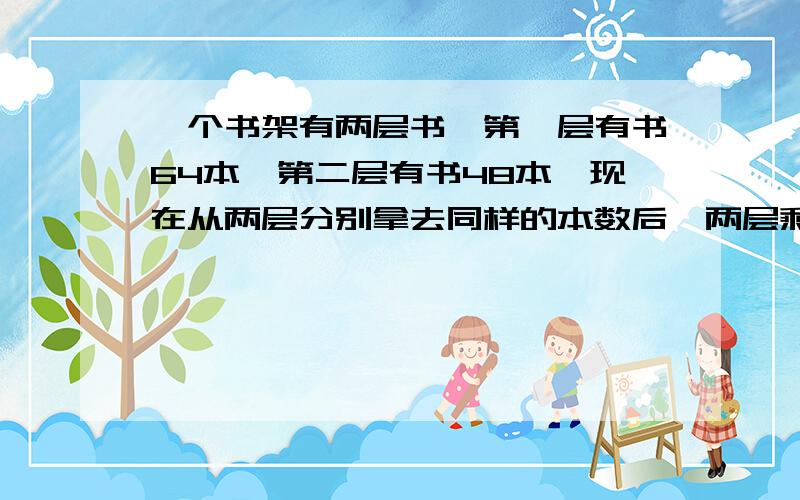 一个书架有两层书,第一层有书64本,第二层有书48本,现在从两层分别拿去同样的本数后,两层剩下的本数的比是5：3,从第一