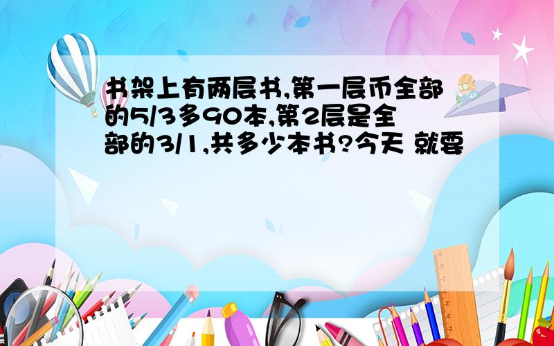 书架上有两层书,第一层币全部的5/3多90本,第2层是全部的3/1,共多少本书?今天 就要