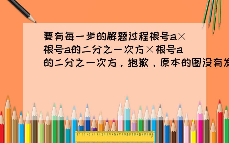 要有每一步的解题过程根号a×根号a的二分之一次方×根号a的二分之一次方。抱歉，原本的图没有发到，题目只能用文字打上去了。