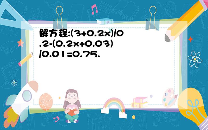 解方程:(3+0.2x)/0.2-(0.2x+0.03)/0.01=0.75.