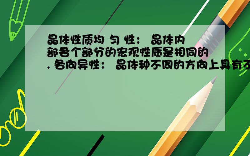 晶体性质均 匀 性： 晶体内部各个部分的宏观性质是相同的. 各向异性： 晶体种不同的方向上具有不同的物理性质. 固定熔点