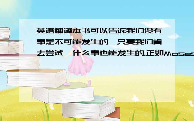 英语翻译本书可以告诉我们没有事是不可能发生的,只要我们肯去尝试,什么事也能发生的.正如Moses以一个的力量带领自己的民