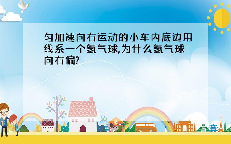 匀加速向右运动的小车内底边用线系一个氢气球,为什么氢气球向右偏?