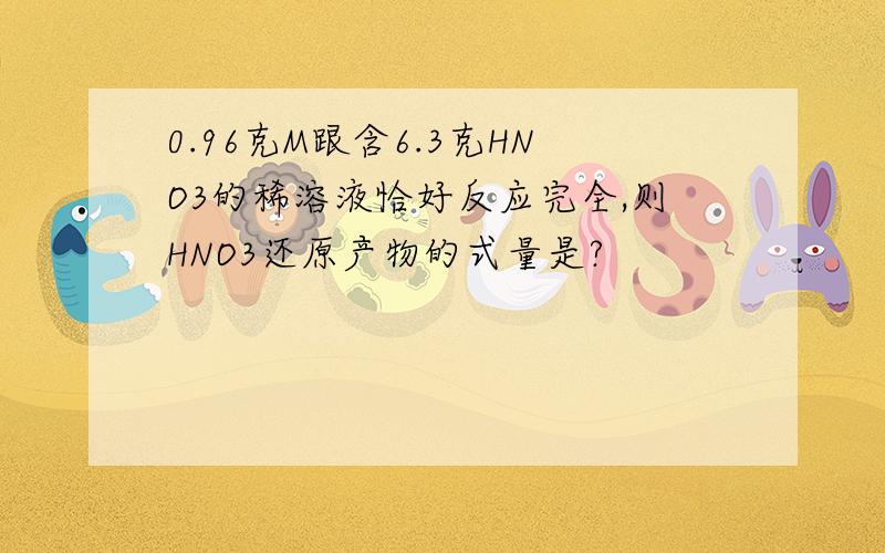 0.96克M跟含6.3克HNO3的稀溶液恰好反应完全,则HNO3还原产物的式量是?