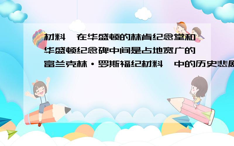 材料一在华盛顿的林肯纪念堂和华盛顿纪念碑中间是占地宽广的富兰克林·罗斯福纪材料一中的历史悲剧指的是念