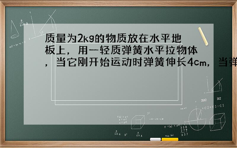 质量为2kg的物质放在水平地板上，用一轻质弹簧水平拉物体，当它刚开始运动时弹簧伸长4cm，当弹簧拉着物体匀速运动时弹簧伸